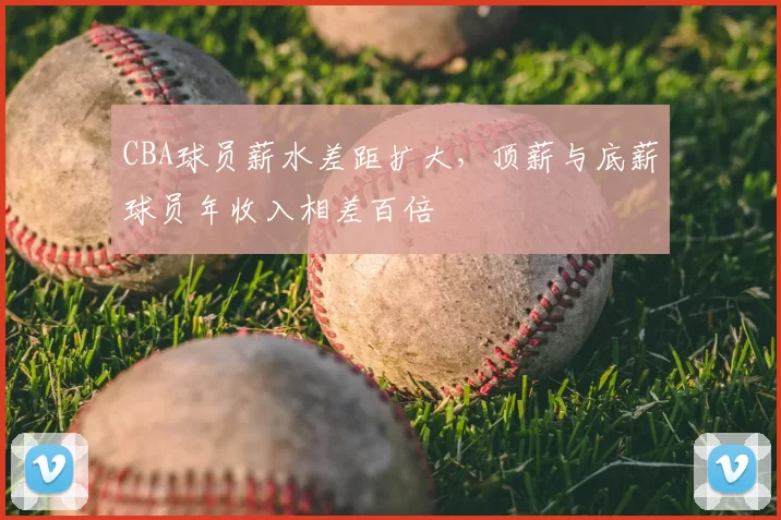 CBA球员薪水差距扩大，顶薪与底薪球员年收入相差百倍