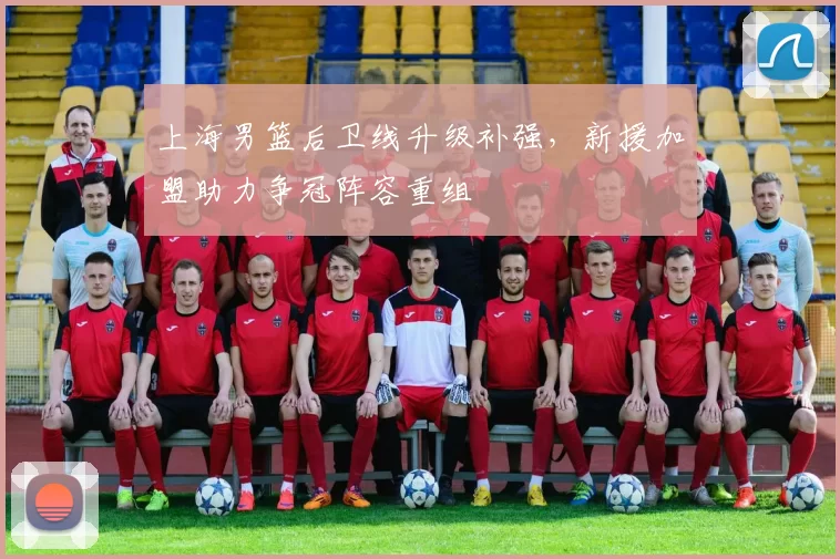 上海男篮后卫线升级补强，新援加盟助力争冠阵容重组