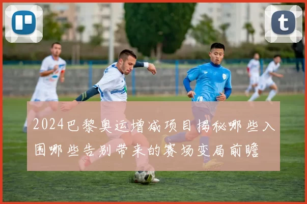 2024巴黎奥运增减项目揭秘哪些入围哪些告别带来的赛场变局前瞻