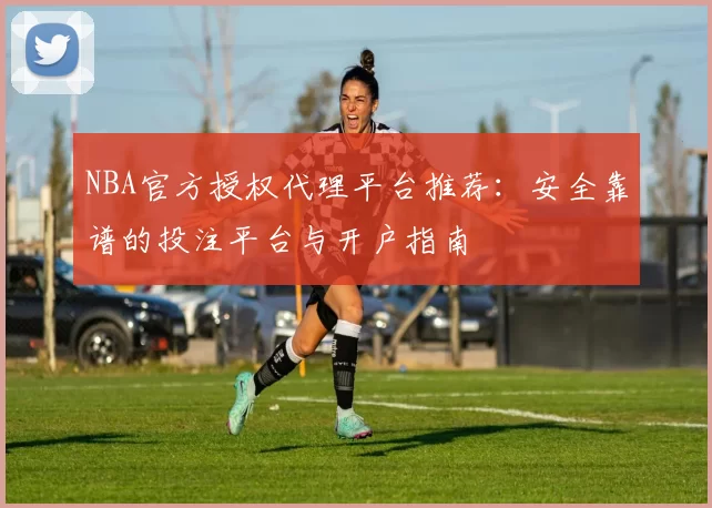 NBA官方授权代理平台推荐：安全靠谱的投注平台与开户指南