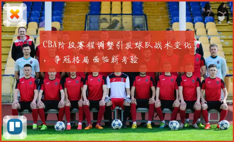 CBA阶段赛程调整引发球队战术变化，争冠格局面临新考验