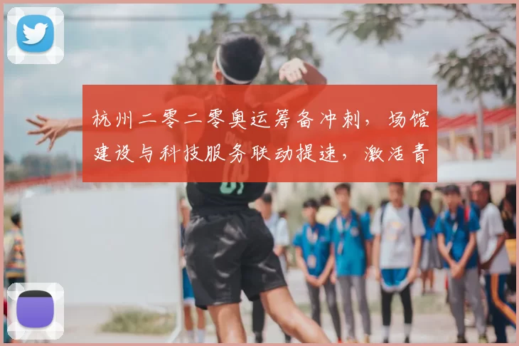 杭州二零二零奥运筹备冲刺，场馆建设与科技服务联动提速，激活青少年参与热情