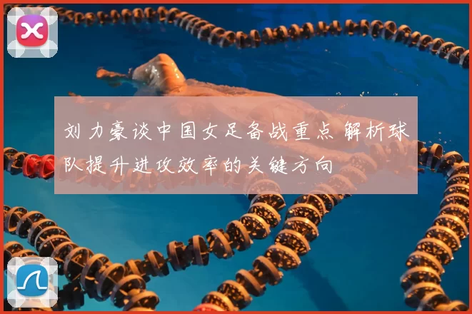 刘力豪谈中国女足备战重点 解析球队提升进攻效率的关键方向