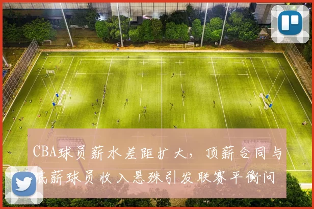 CBA球员薪水差距扩大，顶薪合同与底薪球员收入悬殊引发联赛平衡问题