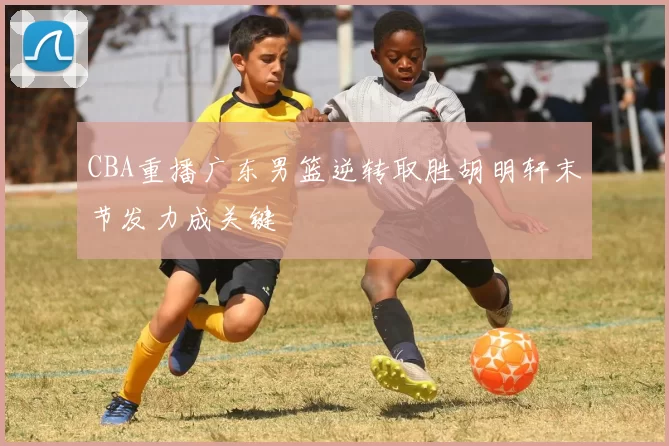 CBA重播广东男篮逆转取胜胡明轩末节发力成关键