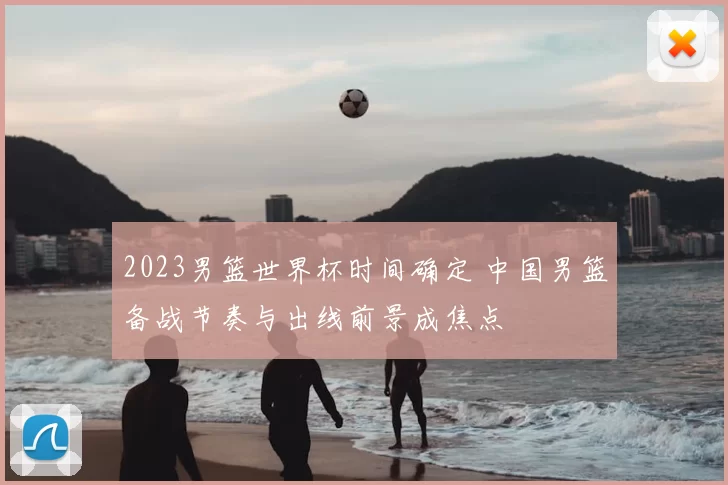 2023男篮世界杯时间确定 中国男篮备战节奏与出线前景成焦点