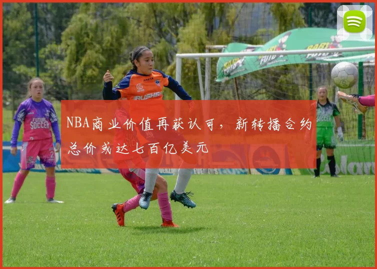 NBA商业价值再获认可，新转播合约总价或达七百亿美元