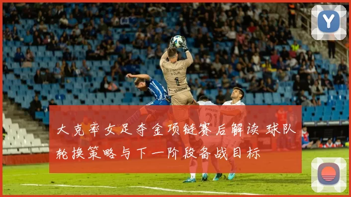 大克率女足夺金项链赛后解读 球队轮换策略与下一阶段备战目标