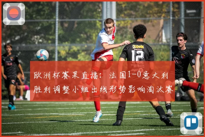 欧洲杯赛果直播：法国1-0意大利 胜利调整小组出线形势影响淘汰赛对阵