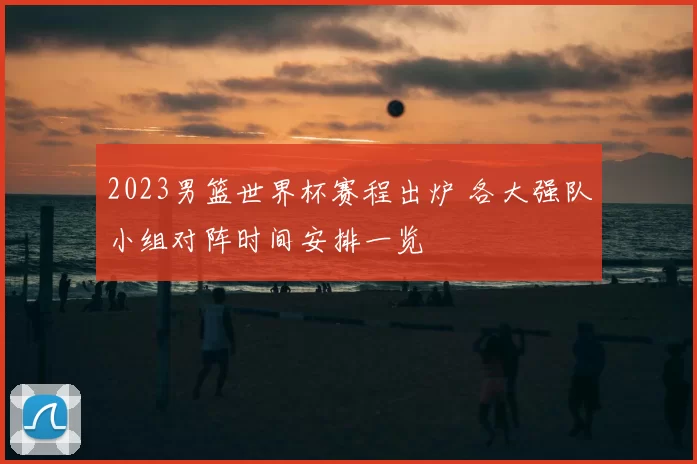 2023男篮世界杯赛程出炉 各大强队小组对阵时间安排一览