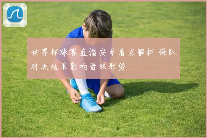 世界杯球赛直播安卓看点解析 强队对决结果影响晋级形势