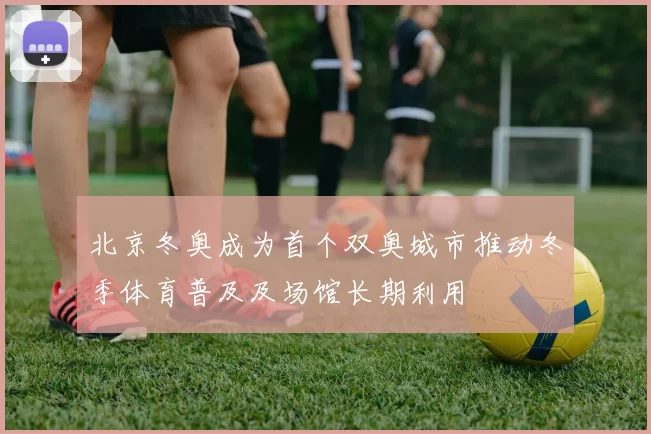 北京冬奥成为首个双奥城市推动冬季体育普及及场馆长期利用