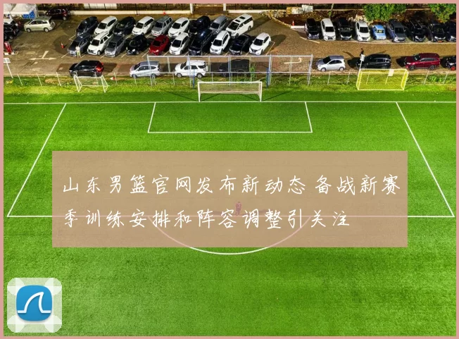 山东男篮官网发布新动态 备战新赛季训练安排和阵容调整引关注