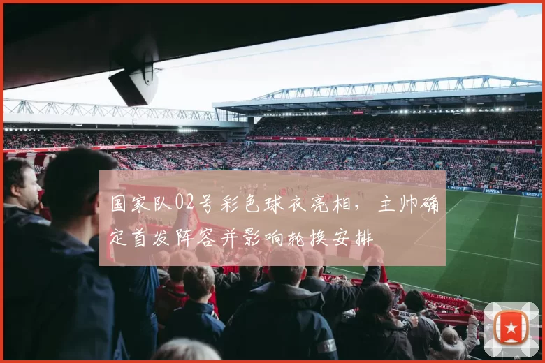 国家队02号彩色球衣亮相，主帅确定首发阵容并影响轮换安排