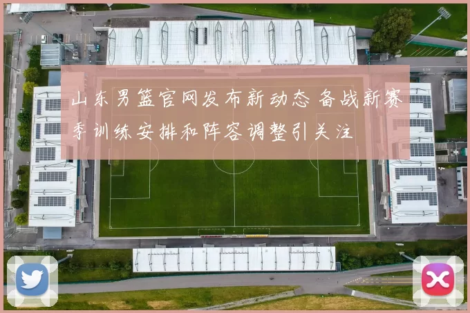 山东男篮官网发布新动态 备战新赛季训练安排和阵容调整引关注