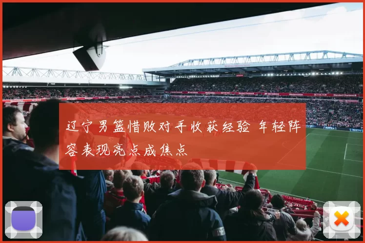 辽宁男篮惜败对手收获经验 年轻阵容表现亮点成焦点