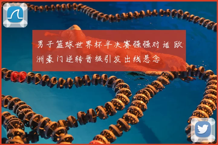 男子篮球世界杯半决赛强强对话 欧洲豪门逆转晋级引发出线悬念