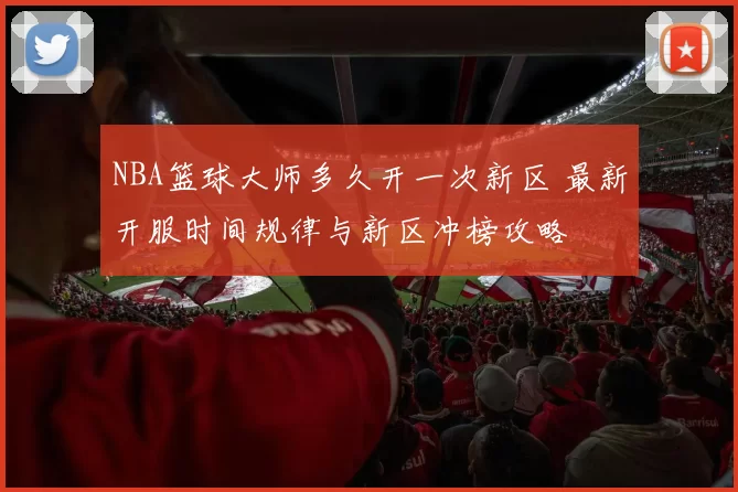 NBA篮球大师多久开一次新区 最新开服时间规律与新区冲榜攻略