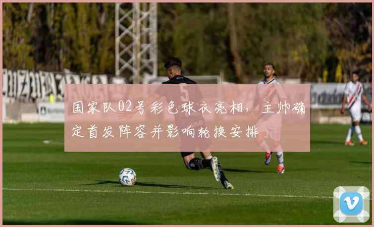 国家队02号彩色球衣亮相，主帅确定首发阵容并影响轮换安排