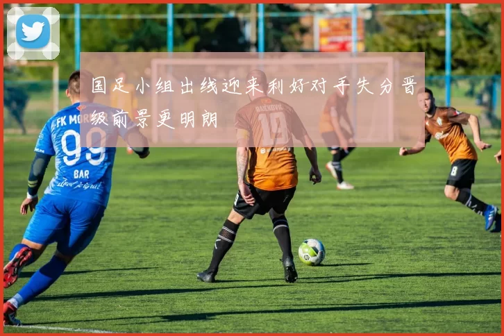 国足小组出线迎来利好对手失分晋级前景更明朗