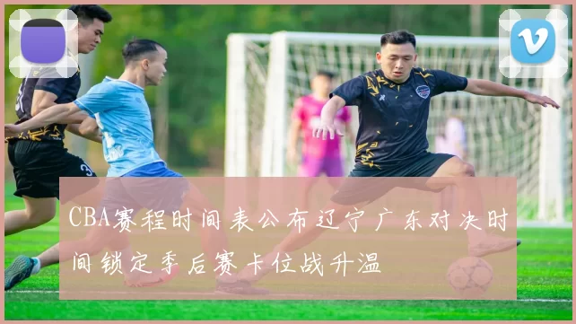 CBA赛程时间表公布辽宁广东对决时间锁定季后赛卡位战升温