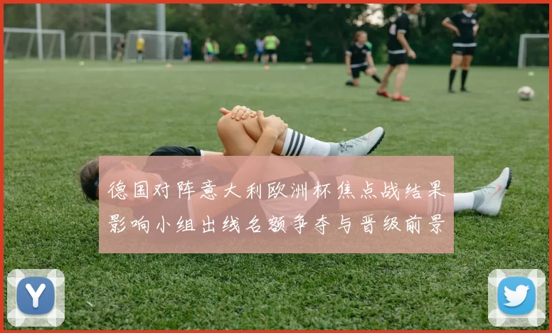 德国对阵意大利欧洲杯焦点战结果影响小组出线名额争夺与晋级前景