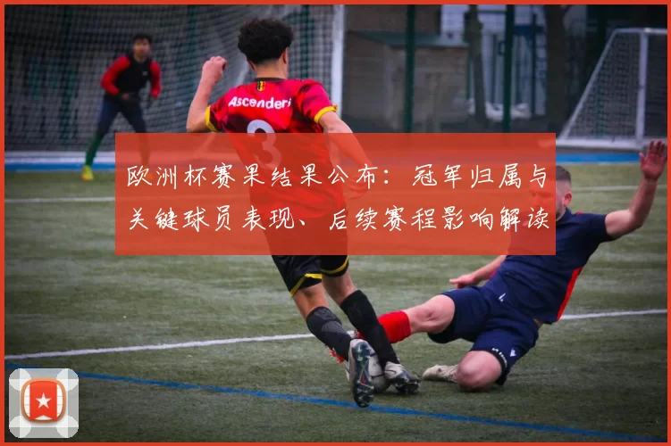 欧洲杯赛果结果公布：冠军归属与关键球员表现、后续赛程影响解读