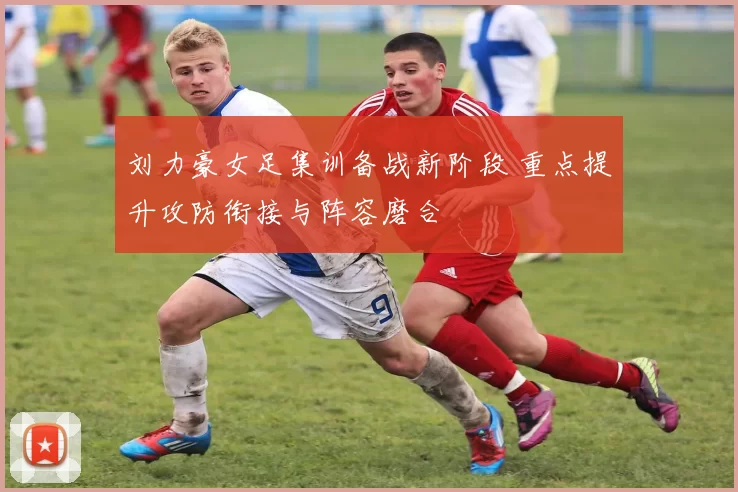 刘力豪女足集训备战新阶段 重点提升攻防衔接与阵容磨合