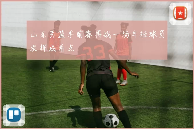 山东男篮季前赛再战一场年轻球员发挥成看点