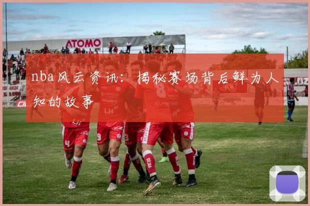 nba风云资讯：揭秘赛场背后鲜为人知的故事