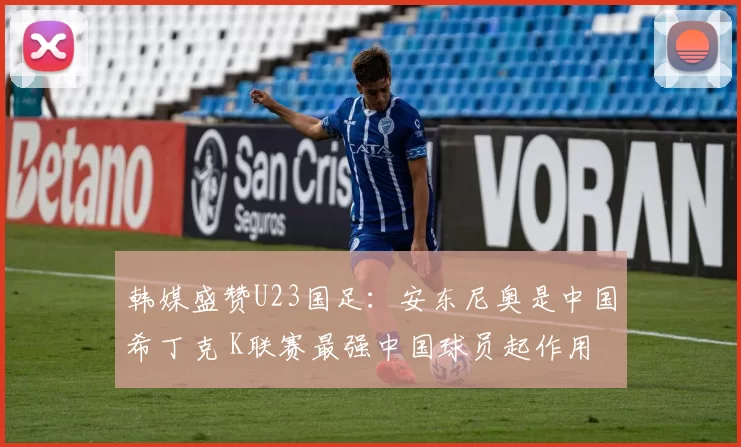 韩媒盛赞U23国足：安东尼奥是中国希丁克 K联赛最强中国球员起作用