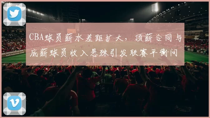 CBA球员薪水差距扩大，顶薪合同与底薪球员收入悬殊引发联赛平衡问题