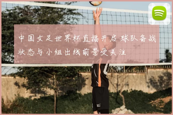 中国女足世界杯直播开启 球队备战状态与小组出线前景受关注