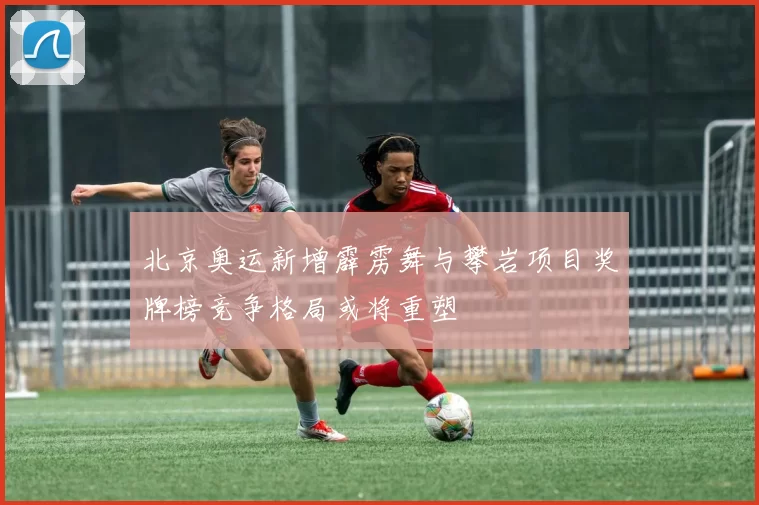 北京奥运新增霹雳舞与攀岩项目奖牌榜竞争格局或将重塑