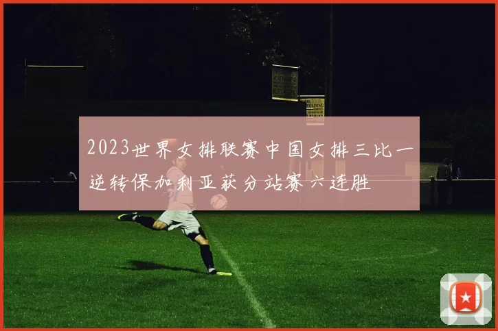 2023世界女排联赛中国女排三比一逆转保加利亚获分站赛六连胜