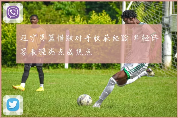 辽宁男篮惜败对手收获经验 年轻阵容表现亮点成焦点