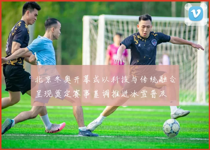 北京冬奥开幕式以科技与传统融合呈现奠定赛事基调推进冰雪普及