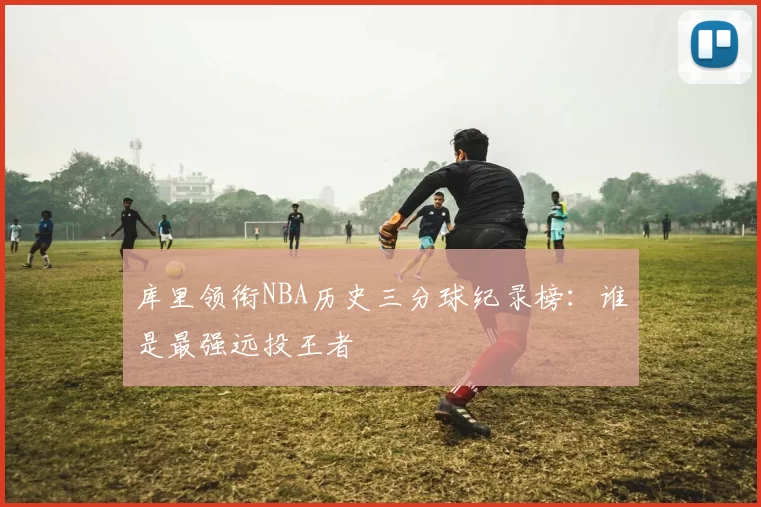 库里领衔NBA历史三分球纪录榜：谁是最强远投王者