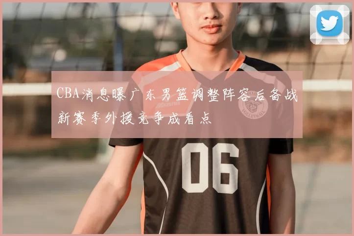 CBA消息曝广东男篮调整阵容后备战新赛季外援竞争成看点