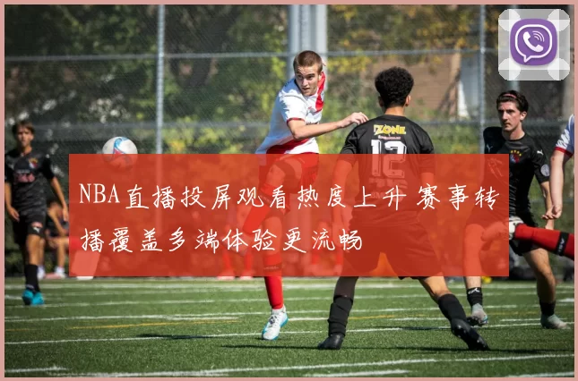 NBA直播投屏观看热度上升 赛事转播覆盖多端体验更流畅