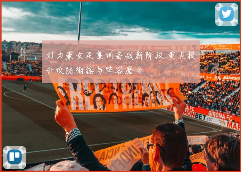 刘力豪女足集训备战新阶段 重点提升攻防衔接与阵容磨合