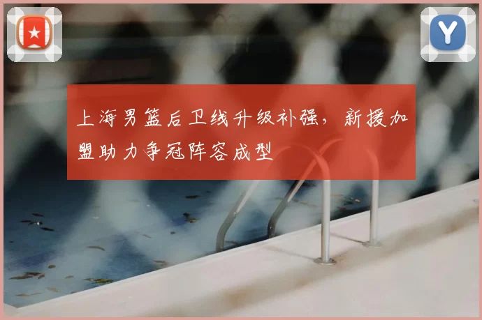 上海男篮后卫线升级补强，新援加盟助力争冠阵容成型
