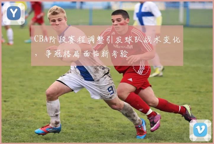 CBA阶段赛程调整引发球队战术变化，争冠格局面临新考验