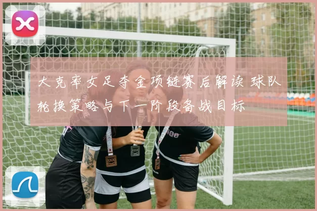 大克率女足夺金项链赛后解读 球队轮换策略与下一阶段备战目标