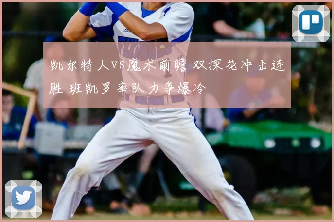 凯尔特人vs魔术前瞻 双探花冲击连胜 班凯罗率队力争爆冷