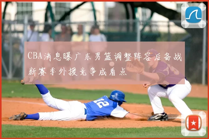 CBA消息曝广东男篮调整阵容后备战新赛季外援竞争成看点