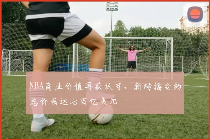 NBA商业价值再获认可，新转播合约总价或达七百亿美元
