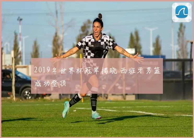 2019年世界杯冠军揭晓 西班牙男篮成功登顶