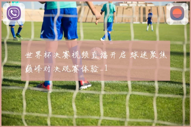 世界杯决赛视频直播开启 球迷聚焦巅峰对决观赛体验_1