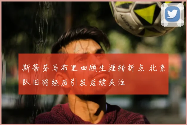 斯蒂芬马布里回顾生涯转折点 北京队旧将经历引发后续关注